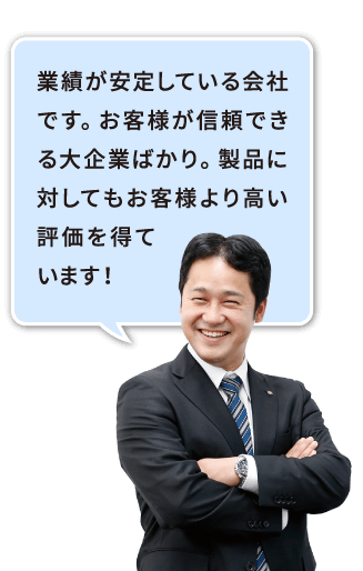 業績が安定している会社です。お客様が信頼できる大企業ばかり。製品に対してもお客様より高い評価を得ています！