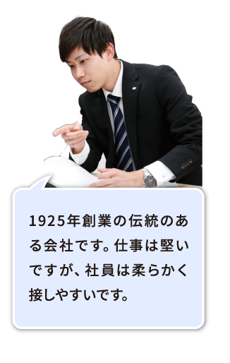 もうすぐ創業100周年を迎える、伝統のある会社です。仕事は堅いですが、社員は柔らかく接しやすいです。