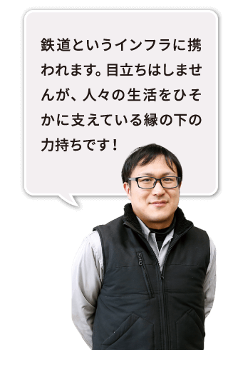 鉄道というインフラに携われます。目立ちはしませんが、人々の生活をひそかに支えている縁の下の力持ちです！