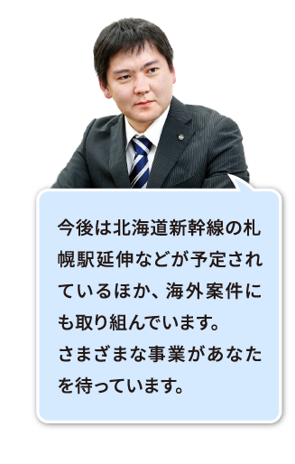 海外案件もあり、将来性があります。今後『九州新幹線長崎ルート』『北陸新幹線』『北海道新幹線』の事業に取り組んでいきます。